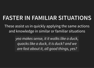 05/11/2018 reveal.js
http://localhost:8000/?print-pdf 18/48
FASTER IN FAMILIAR SITUATIONSFASTER IN FAMILIAR SITUATIONS
These assist us in quickly applying the same actions
and knowledge in similar or familiar situations
yea makes sense, it it walks like a duck,
quacks like a duck, it is duck? and we
are fast about it, all good things, yes?
 