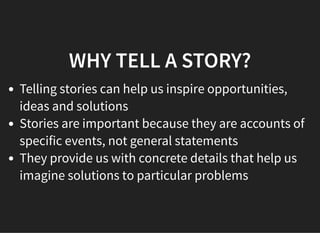 05/11/2018 reveal.js
http://localhost:8000/?print-pdf 21/48
WHY TELL A STORY?WHY TELL A STORY?
Telling stories can help us inspire opportunities,
ideas and solutions
Stories are important because they are accounts of
specific events, not general statements
They provide us with concrete details that help us
imagine solutions to particular problems
 