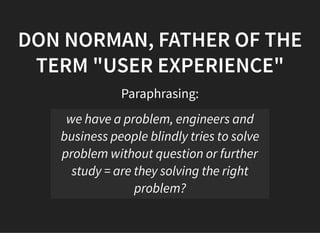05/11/2018 reveal.js
http://localhost:8000/?print-pdf 29/48
DON NORMAN, FATHER OF THEDON NORMAN, FATHER OF THE
TERM "USER EXPERIENCE"TERM "USER EXPERIENCE"
Paraphrasing:
we have a problem, engineers and
business people blindly tries to solve
problem without question or further
study = are they solving the right
problem?
 
