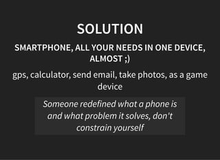 05/11/2018 reveal.js
http://localhost:8000/?print-pdf 33/48
SOLUTIONSOLUTION
SMARTPHONE, ALL YOUR NEEDS IN ONE DEVICE,SMARTPHONE, ALL YOUR NEEDS IN ONE DEVICE,
ALMOST ;)ALMOST ;)
gps, calculator, send email, take photos, as a game
device
Someone redefined what a phone is
and what problem it solves, don't
constrain yourself
 