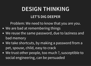 05/11/2018 reveal.js
http://localhost:8000/?print-pdf 35/48
DESIGN THINKINGDESIGN THINKING
LET'S DIG DEEPERLET'S DIG DEEPER
Problem: We need to know that you are you.
We are bad at remembering things
We reuse the same password, due to laziness and
bad memory
We take shortcuts, by making a password from a
pet, spouse, child, easy to crack
We trust other people, too much ?, susceptible to
social engineering, can be persuaded
 
