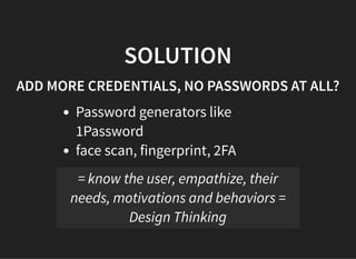 05/11/2018 reveal.js
http://localhost:8000/?print-pdf 36/48
SOLUTIONSOLUTION
ADD MORE CREDENTIALS, NO PASSWORDS AT ALL?ADD MORE CREDENTIALS, NO PASSWORDS AT ALL?
Password generators like
1Password
face scan, fingerprint, 2FA
= know the user, empathize, their
needs, motivations and behaviors =
Design Thinking
 