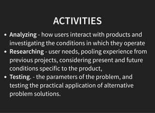 05/11/2018 reveal.js
http://localhost:8000/?print-pdf 41/48
ACTIVITIESACTIVITIES
Analyzing - how users interact with products and
investigating the conditions in which they operate
Researching - user needs, pooling experience from
previous projects, considering present and future
conditions specific to the product,
Testing. - the parameters of the problem, and
testing the practical application of alternative
problem solutions.
 