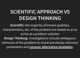 05/11/2018 reveal.js
http://localhost:8000/?print-pdf 42/48
SCIENTIFIC APPROACH VSSCIENTIFIC APPROACH VS
DESIGN THINKINGDESIGN THINKING
Scientific: the majority of known qualities,
characteristics, etc. of the problem are tested so as to
arrive at a problem solution
Design Thinking: investigations include ambiguous
elements of the problem to reveal previously unknown
parameters and uncover alternative strategies.
 