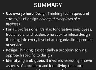 05/11/2018 reveal.js
http://localhost:8000/?print-pdf 43/48
SUMMARYSUMMARY
Use everywhere: Design Thinking techniques and
strategies of design belong at every level of a
business
For all professions: It's also for creative employees,
freelancers, and leaders who seek to infuse design
thinking into every level of an organization, product
or service
Design Thinking is essentially a problem-solving
approach specific to design
Identifying ambiguous It involves assessing known
aspects of a problem and identifying the more
 