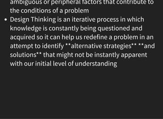 05/11/2018 reveal.js
http://localhost:8000/?print-pdf 44/48
ambiguous or peripheral factors that contribute to
the conditions of a problem
Design Thinking is an iterative process in which
knowledge is constantly being questioned and
acquired so it can help us redefine a problem in an
attempt to identify **alternative strategies** **and
solutions** that might not be instantly apparent
with our initial level of understanding
 