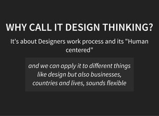 05/11/2018 reveal.js
http://localhost:8000/?print-pdf 6/48
WHY CALL IT DESIGN THINKING?WHY CALL IT DESIGN THINKING?
It's about Designers work process and its "Human
centered"
and we can apply it to diﬀerent things
like design but also businesses,
countries and lives, sounds flexible
 