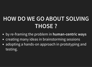 05/11/2018 reveal.js
http://localhost:8000/?print-pdf 9/48
HOW DO WE GO ABOUT SOLVINGHOW DO WE GO ABOUT SOLVING
THOSE ?THOSE ?
by re-framing the problem in human-centric ways
creating many ideas in brainstorming sessions
adopting a hands-on approach in prototyping and
testing.
 