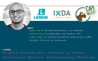 . Consultor em Design Estratégico e de Serviços
. Especialista em Experiência do Usuário (UX)
. Líder local da Interaction Design Association (IxDA)
. Relações Públicas no Capivalley
# C o f f e e # C i n e m a # A r t # C r e a t i v i t y # B o o k s
# I n n o v a t i o n # C u l t u r e # A n t h r o p o l o g y # S t a r t u p s
<3TOPICS
ABOUT
 