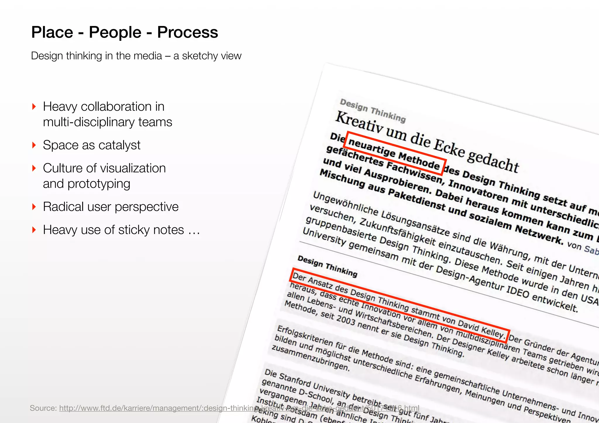 9
Design thinking in the media – a sketchy view
Place - People - Process
‣ Heavy collaboration in
multi-disciplinary teams
‣ Space as catalyst
‣ Culture of visualization
and prototyping
‣ Radical user perspective
‣ Heavy use of sticky notes …
Source: http://www.ftd.de/karriere/management/:design-thinking-kreativ-um-die-ecke-gedacht/50171916.html
 