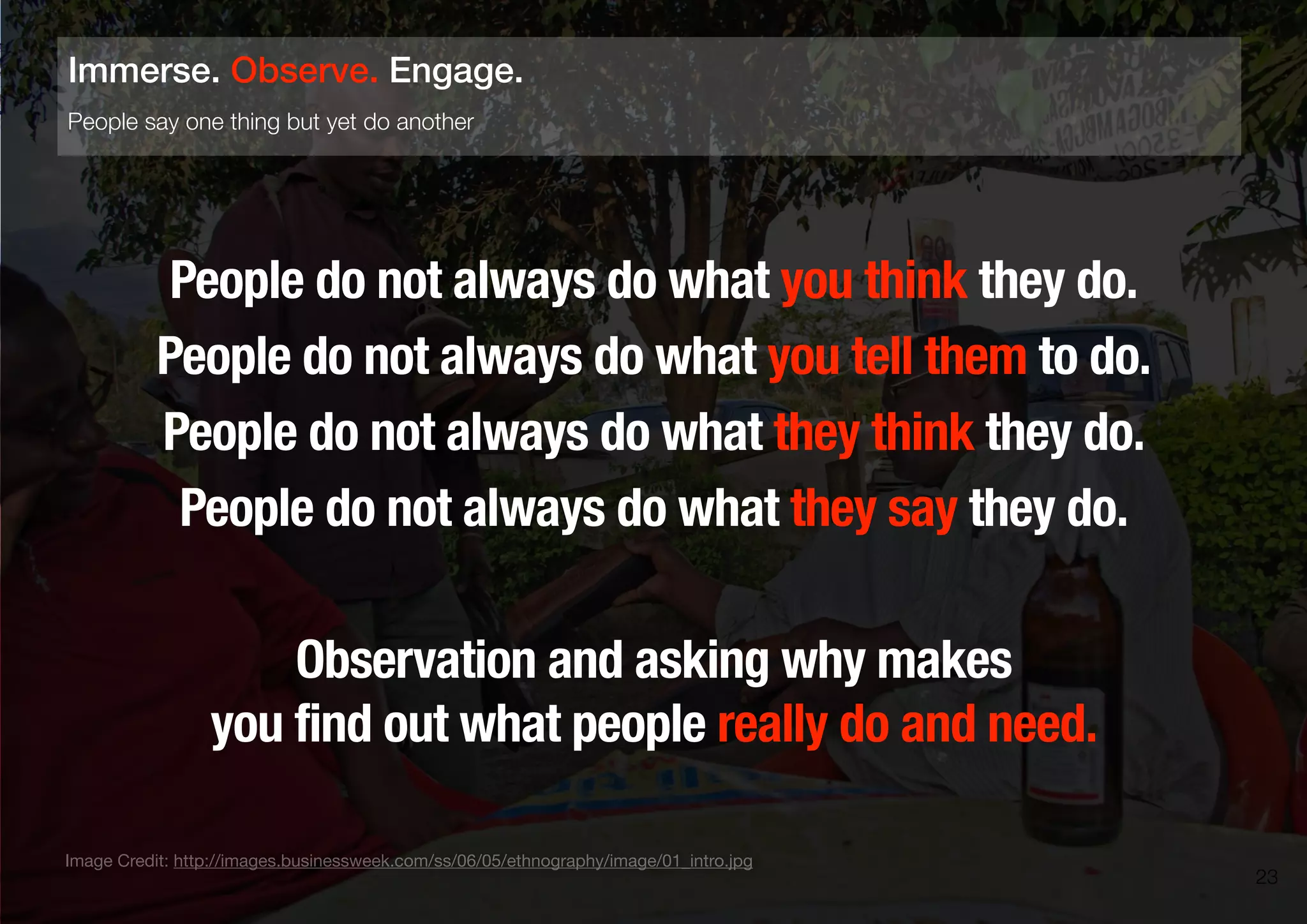 People do not always do what you think they do.
People do not always do what you tell them to do.
People do not always do what they think they do.
People do not always do what they say they do.
Observation and asking why makes
you find out what people really do and need.
23
People say one thing but yet do another
Immerse. Observe. Engage.
Image Credit: http://images.businessweek.com/ss/06/05/ethnography/image/01_intro.jpg
 
