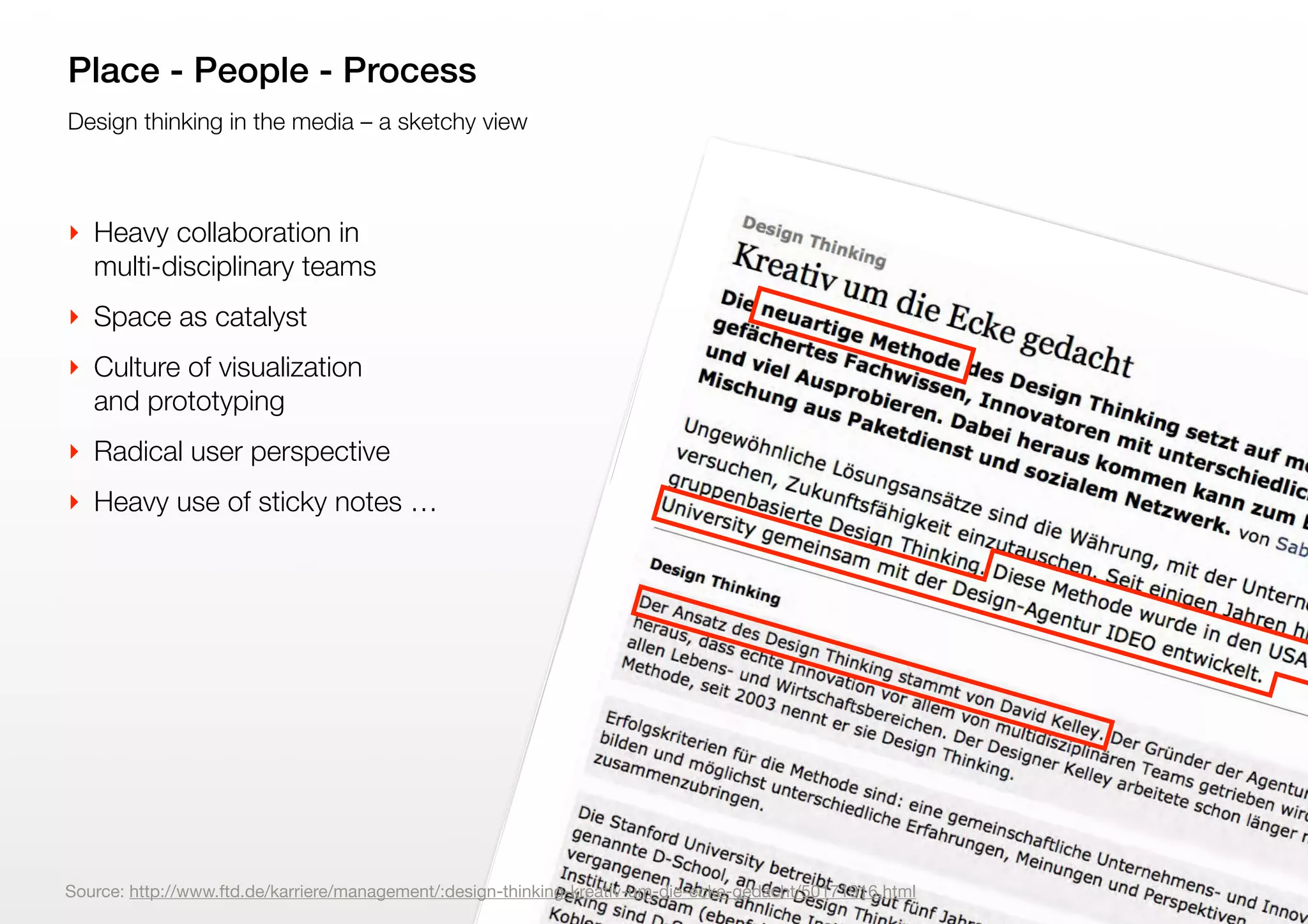 9
Design thinking in the media – a sketchy view
Place - People - Process
‣ Heavy collaboration in
multi-disciplinary teams
‣ Space as catalyst
‣ Culture of visualization
and prototyping
‣ Radical user perspective
‣ Heavy use of sticky notes …
Source: http://www.ftd.de/karriere/management/:design-thinking-kreativ-um-die-ecke-gedacht/50171916.html
 