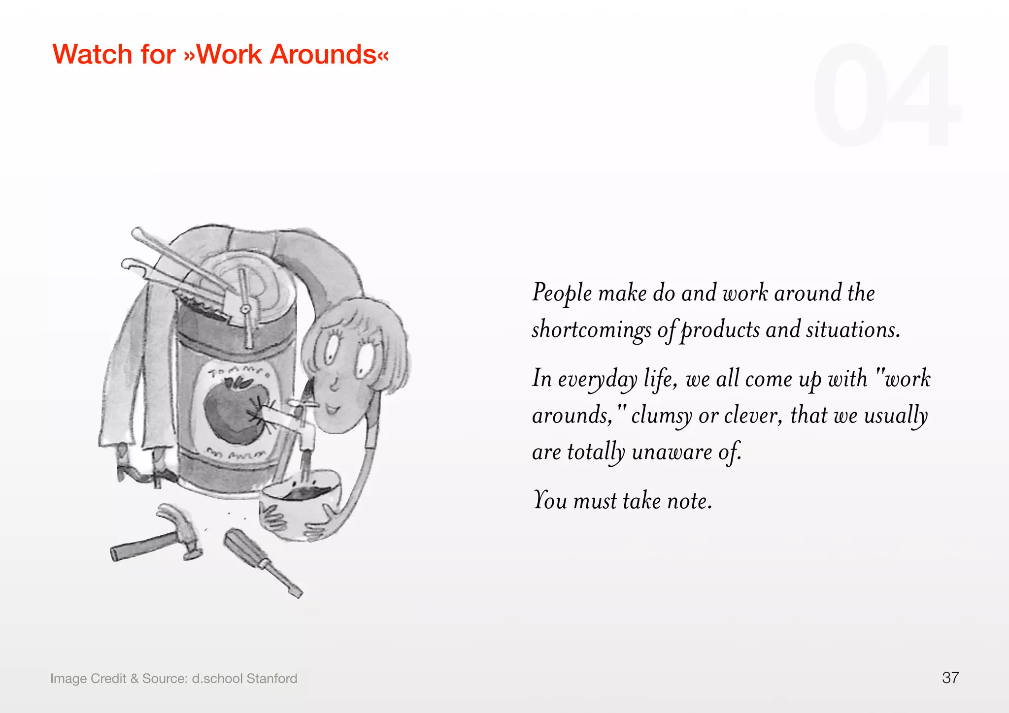 People make do and work around the
shortcomings of products and situations.
In everyday life, we all come up with "work
arounds," clumsy or clever, that we usually
are totally unaware of.
You must take note.
37
Watch for »Work Arounds«
04
Image Credit & Source: d.school Stanford
 