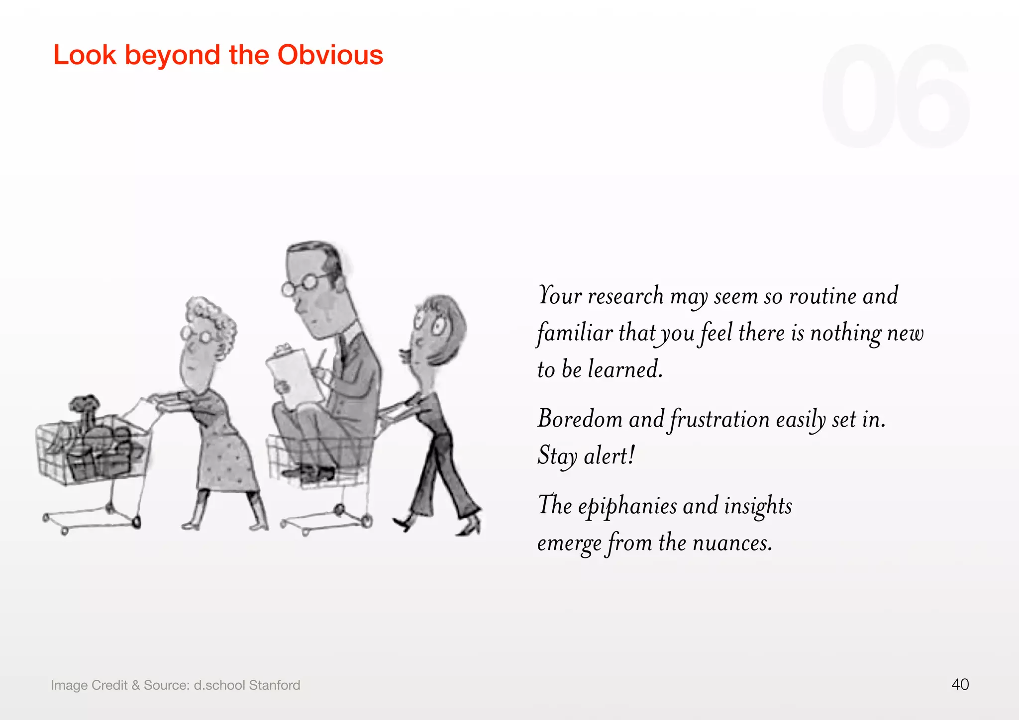 Your research may seem so routine and
familiar that you feel there is nothing new
to be learned.
Boredom and frustration easily set in.
Stay alert!
The epiphanies and insights
emerge from the nuances.
40
Look beyond the Obvious
06
Image Credit & Source: d.school Stanford
 