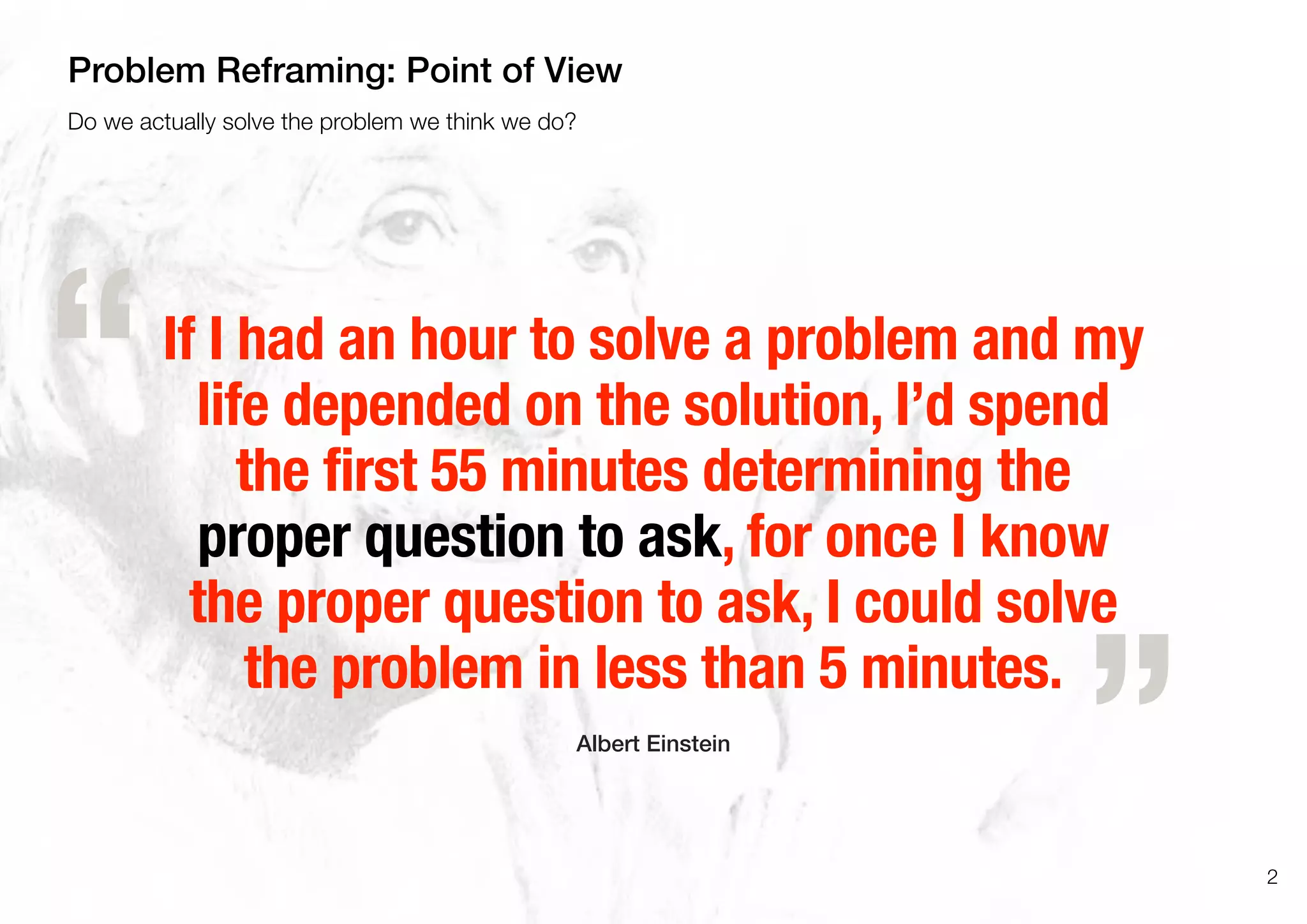 If I had an hour to solve a problem and my
life depended on the solution, I’d spend
the first 55 minutes determining the
proper question to ask, for once I know
the proper question to ask, I could solve
the problem in less than 5 minutes.
Albert Einstein
„
“
2
Do we actually solve the problem we think we do?
Problem Reframing: Point of View
 