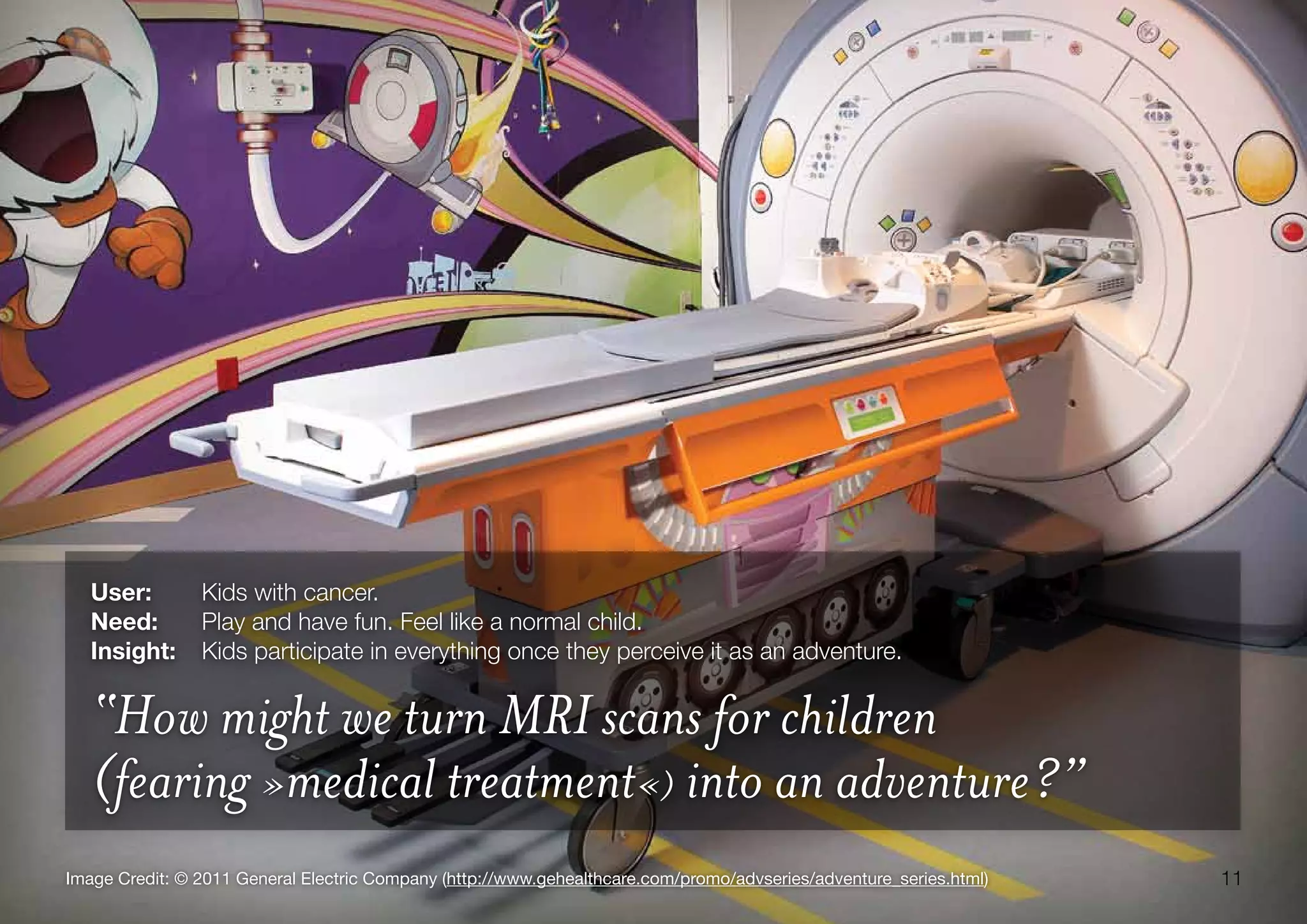 11Image Credit: © 2011 General Electric Company (http://www.gehealthcare.com/promo/advseries/adventure_series.html)
User:	 Kids with cancer.
Need:	 Play and have fun. Feel like a normal child.
Insight:	 Kids participate in everything once they perceive it as an adventure.
“How might we turn MRI scans for children
(fearing »medical treatment«) into an adventure?”
 