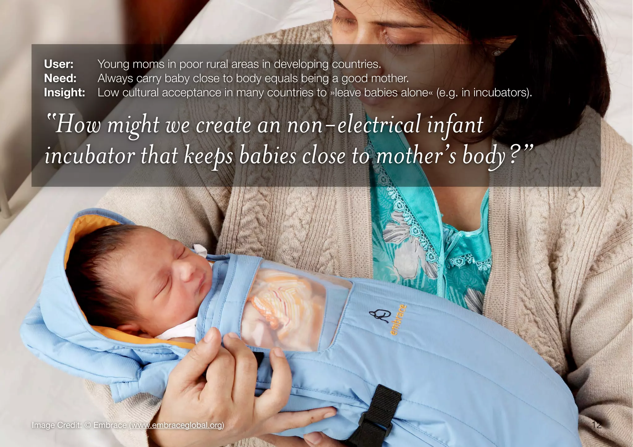 12Image Credit: © Embrace (www.embraceglobal.org)
User:	 Young moms in poor rural areas in developing countries.
Need:	 Always carry baby close to body equals being a good mother.
Insight:
 Low cultural acceptance in many countries to »leave babies alone« (e.g. in incubators).
“How might we create an non-electrical infant
incubator that keeps babies close to mother’s body?”
 