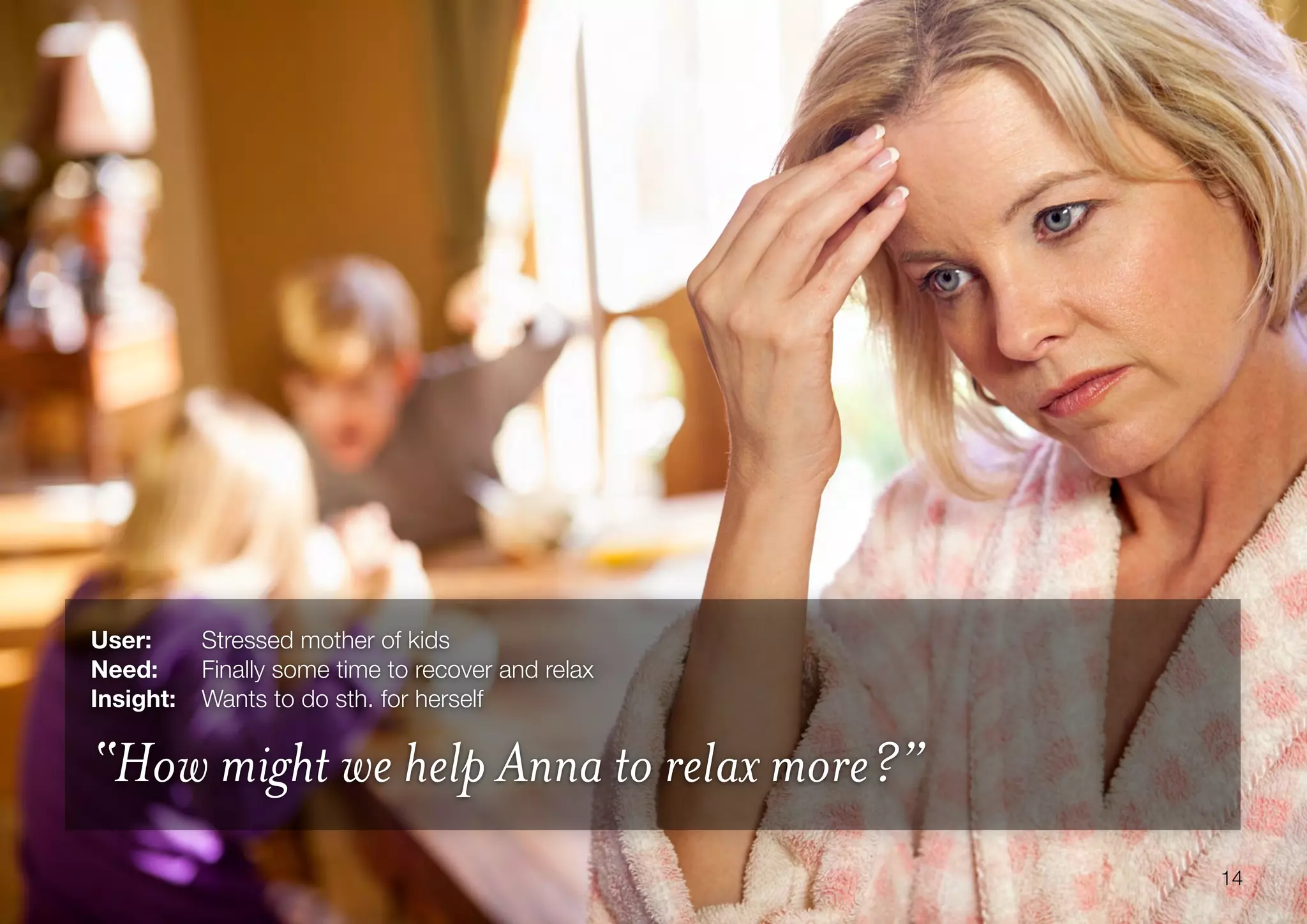 14
User: 	 Stressed mother of kids
Need:	 Finally some time to recover and relax
Insight:	 Wants to do sth. for herself
“How might we help Anna to relax more?”
 