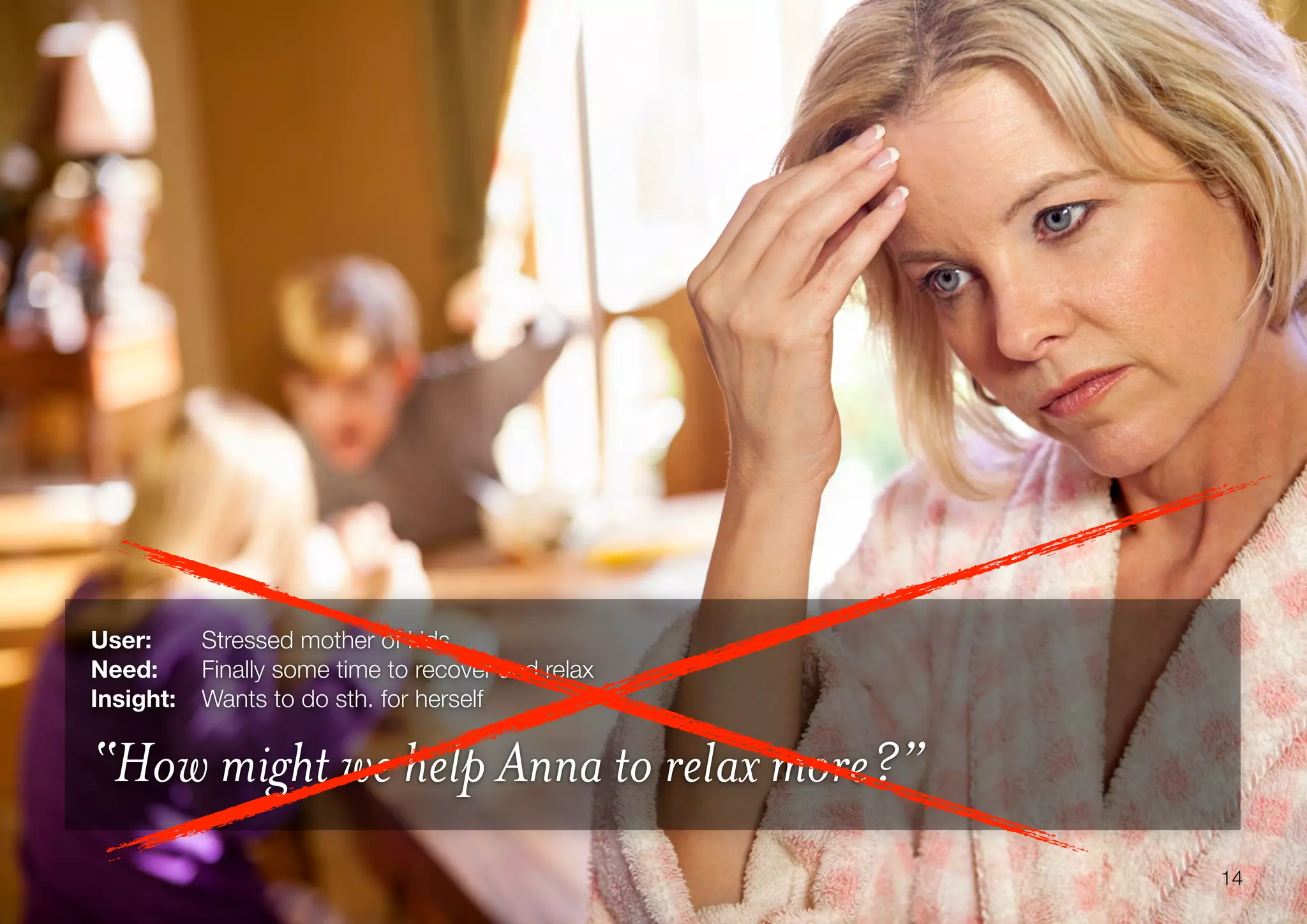 14
User: 	 Stressed mother of kids
Need:	 Finally some time to recover and relax
Insight:	 Wants to do sth. for herself
“How might we help Anna to relax more?”
 