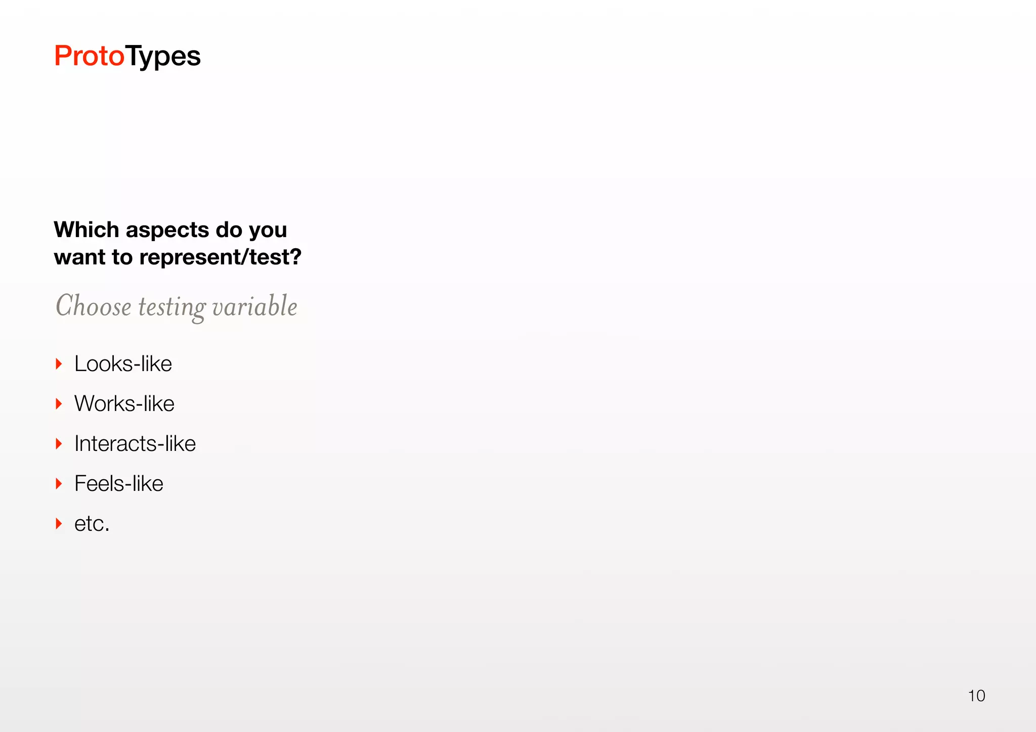 ProtoTypes
Which aspects do you
want to represent/test?
Choose testing variable
‣ Looks-like
‣ Works-like
‣ Interacts-like
‣ Feels-like
‣ etc.
10
 