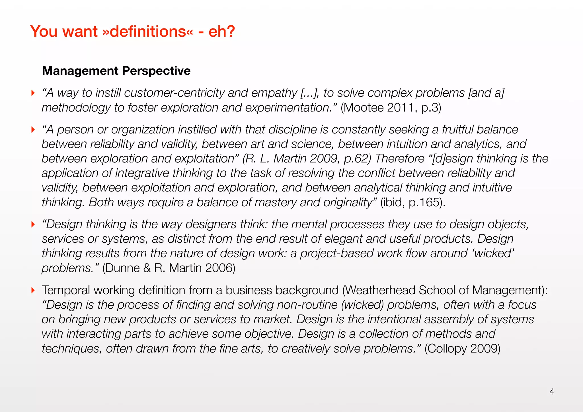 You want »deﬁnitions« - eh?
Management Perspective
‣ “A way to instill customer-centricity and empathy [...], to solve complex problems [and a]
methodology to foster exploration and experimentation.” (Mootee 2011, p.3)
‣ “A person or organization instilled with that discipline is constantly seeking a fruitful balance
between reliability and validity, between art and science, between intuition and analytics, and
between exploration and exploitation” (R. L. Martin 2009, p.62) Therefore “[d]esign thinking is the
application of integrative thinking to the task of resolving the conﬂict between reliability and
validity, between exploitation and exploration, and between analytical thinking and intuitive
thinking. Both ways require a balance of mastery and originality” (ibid, p.165).
‣ “Design thinking is the way designers think: the mental processes they use to design objects,
services or systems, as distinct from the end result of elegant and useful products. Design
thinking results from the nature of design work: a project-based work ﬂow around ‘wicked’
problems.” (Dunne & R. Martin 2006)
‣ Temporal working deﬁnition from a business background (Weatherhead School of Management):
“Design is the process of ﬁnding and solving non-routine (wicked) problems, often with a focus
on bringing new products or services to market. Design is the intentional assembly of systems
with interacting parts to achieve some objective. Design is a collection of methods and
techniques, often drawn from the ﬁne arts, to creatively solve problems.” (Collopy 2009)
4
 