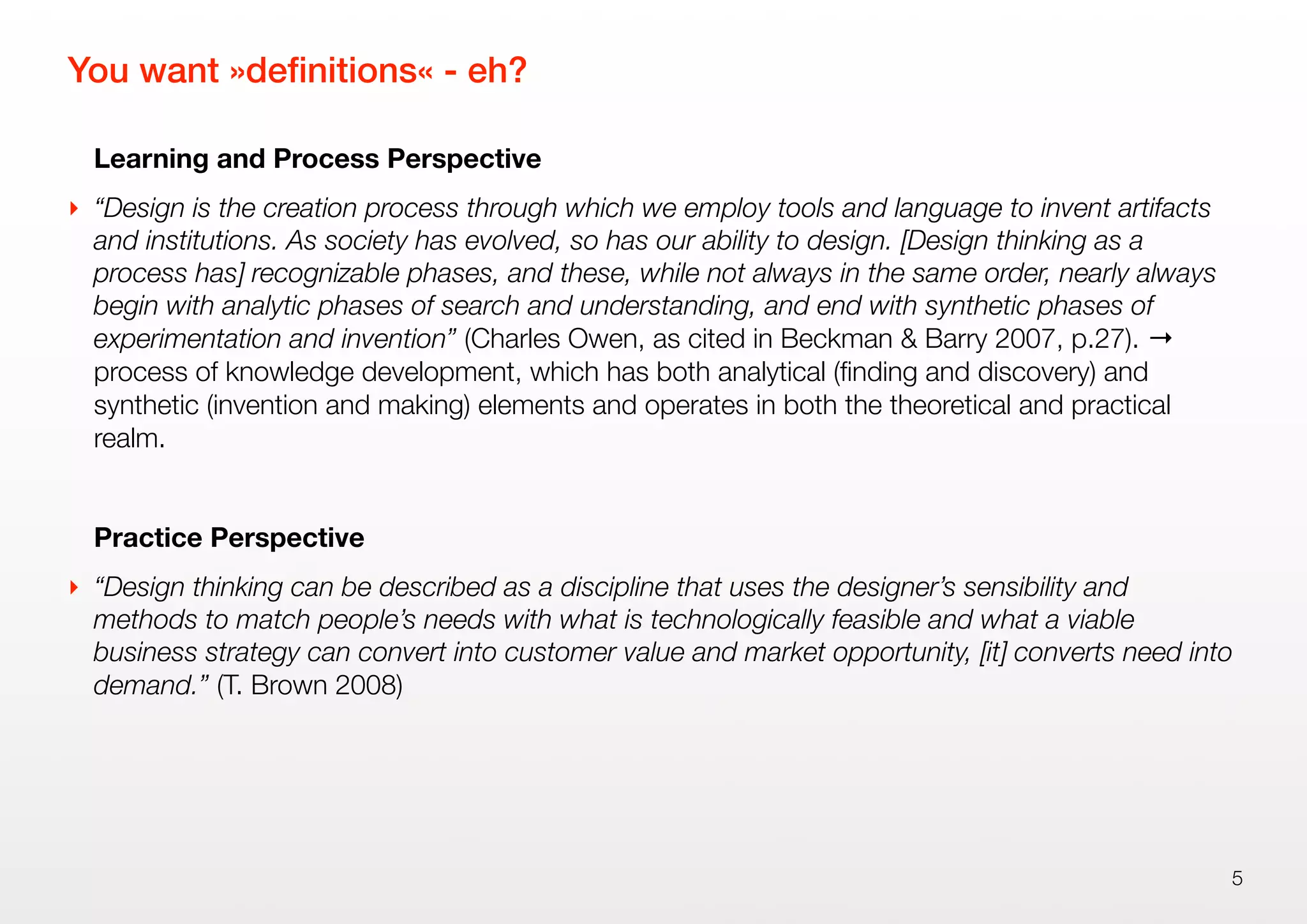You want »deﬁnitions« - eh?
Learning and Process Perspective
‣ “Design is the creation process through which we employ tools and language to invent artifacts
and institutions. As society has evolved, so has our ability to design. [Design thinking as a
process has] recognizable phases, and these, while not always in the same order, nearly always
begin with analytic phases of search and understanding, and end with synthetic phases of
experimentation and invention” (Charles Owen, as cited in Beckman & Barry 2007, p.27). →
process of knowledge development, which has both analytical (ﬁnding and discovery) and
synthetic (invention and making) elements and operates in both the theoretical and practical
realm.
Practice Perspective
‣ “Design thinking can be described as a discipline that uses the designer’s sensibility and
methods to match people’s needs with what is technologically feasible and what a viable
business strategy can convert into customer value and market opportunity, [it] converts need into
demand.” (T. Brown 2008)
5
 