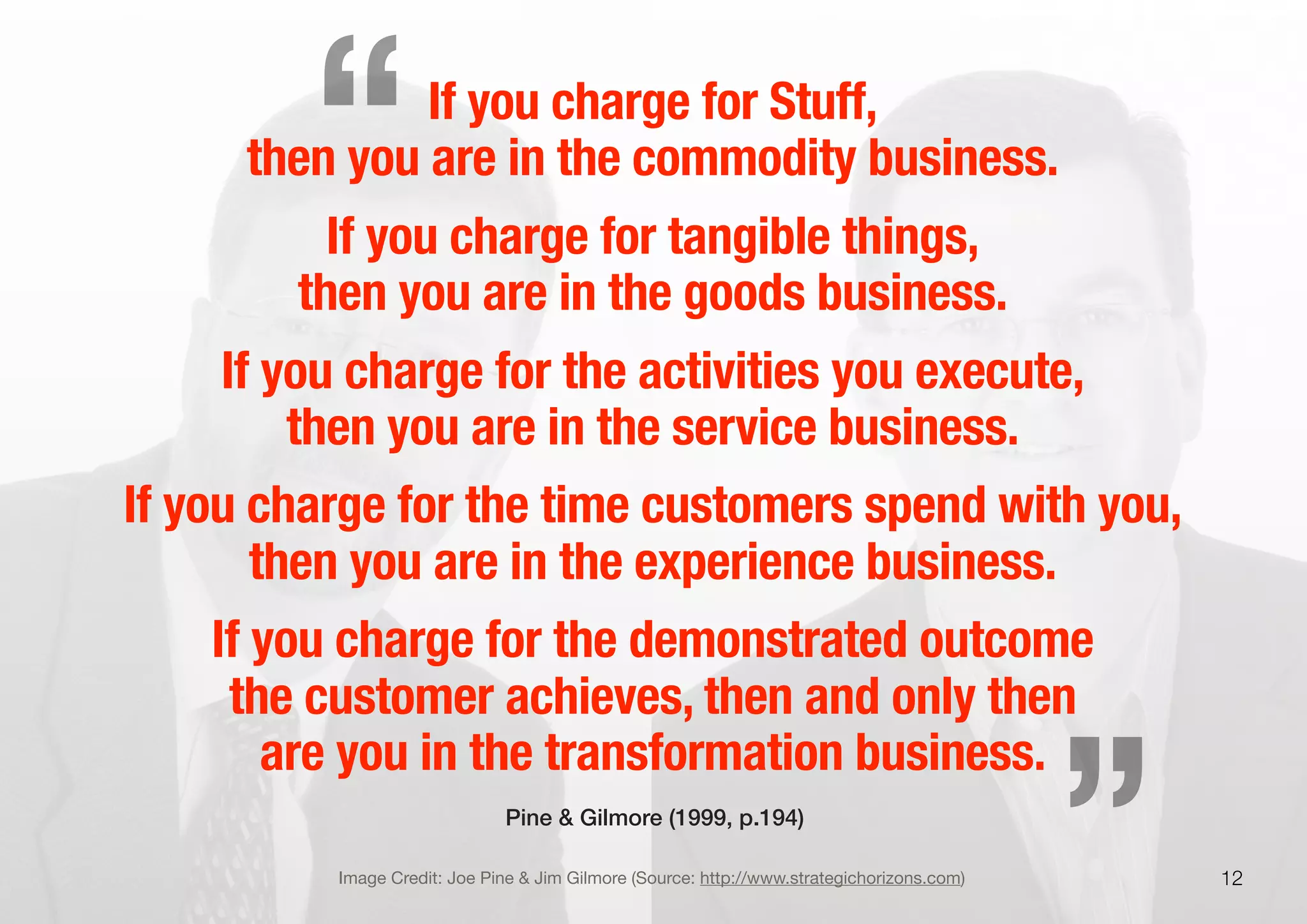 If you charge for Stuff,
then you are in the commodity business.
If you charge for tangible things,
then you are in the goods business.
If you charge for the activities you execute,
then you are in the service business.
If you charge for the time customers spend with you,
then you are in the experience business.
If you charge for the demonstrated outcome
the customer achieves, then and only then
are you in the transformation business.
12Image Credit: Joe Pine & Jim Gilmore (Source: http://www.strategichorizons.com)
Pine & Gilmore (1999, p.194)
„
“
 