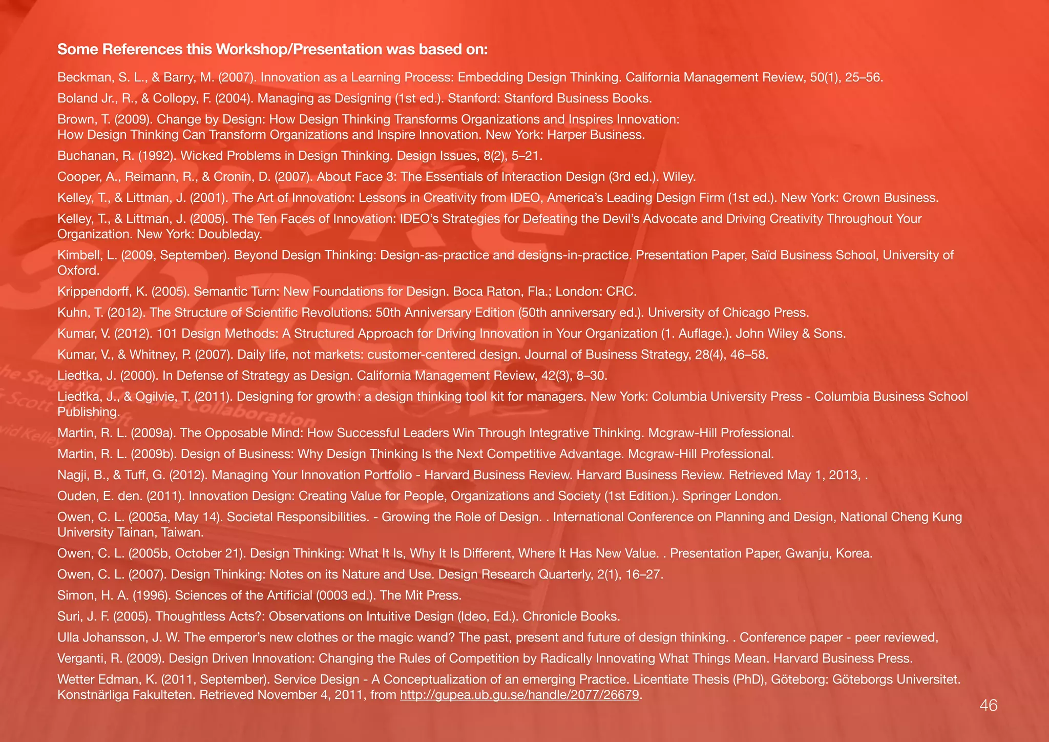 46
Some References this Workshop/Presentation was based on:
Beckman, S. L., & Barry, M. (2007). Innovation as a Learning Process: Embedding Design Thinking. California Management Review, 50(1), 25–56.
Boland Jr., R., & Collopy, F. (2004). Managing as Designing (1st ed.). Stanford: Stanford Business Books.
Brown, T. (2009). Change by Design: How Design Thinking Transforms Organizations and Inspires Innovation:
How Design Thinking Can Transform Organizations and Inspire Innovation. New York: Harper Business.
Buchanan, R. (1992). Wicked Problems in Design Thinking. Design Issues, 8(2), 5–21.
Cooper, A., Reimann, R., & Cronin, D. (2007). About Face 3: The Essentials of Interaction Design (3rd ed.). Wiley.
Kelley, T., & Littman, J. (2001). The Art of Innovation: Lessons in Creativity from IDEO, America’s Leading Design Firm (1st ed.). New York: Crown Business.
Kelley, T., & Littman, J. (2005). The Ten Faces of Innovation: IDEO’s Strategies for Defeating the Devil’s Advocate and Driving Creativity Throughout Your
Organization. New York: Doubleday.
Kimbell, L. (2009, September). Beyond Design Thinking: Design-as-practice and designs-in-practice. Presentation Paper, Saïd Business School, University of
Oxford.
Krippendorﬀ, K. (2005). Semantic Turn: New Foundations for Design. Boca Raton, Fla.; London: CRC.
Kuhn, T. (2012). The Structure of Scientiﬁc Revolutions: 50th Anniversary Edition (50th anniversary ed.). University of Chicago Press.
Kumar, V. (2012). 101 Design Methods: A Structured Approach for Driving Innovation in Your Organization (1. Auﬂage.). John Wiley & Sons.
Kumar, V., & Whitney, P. (2007). Daily life, not markets: customer-centered design. Journal of Business Strategy, 28(4), 46–58.
Liedtka, J. (2000). In Defense of Strategy as Design. California Management Review, 42(3), 8–30.
Liedtka, J., & Ogilvie, T. (2011). Designing for growth : a design thinking tool kit for managers. New York: Columbia University Press - Columbia Business School
Publishing.
Martin, R. L. (2009a). The Opposable Mind: How Successful Leaders Win Through Integrative Thinking. Mcgraw-Hill Professional.
Martin, R. L. (2009b). Design of Business: Why Design Thinking Is the Next Competitive Advantage. Mcgraw-Hill Professional.
Nagji, B., & Tuﬀ, G. (2012). Managing Your Innovation Portfolio - Harvard Business Review. Harvard Business Review. Retrieved May 1, 2013, .
Ouden, E. den. (2011). Innovation Design: Creating Value for People, Organizations and Society (1st Edition.). Springer London.
Owen, C. L. (2005a, May 14). Societal Responsibilities. - Growing the Role of Design. . International Conference on Planning and Design, National Cheng Kung
University Tainan, Taiwan.
Owen, C. L. (2005b, October 21). Design Thinking: What It Is, Why It Is Diﬀerent, Where It Has New Value. . Presentation Paper, Gwanju, Korea.
Owen, C. L. (2007). Design Thinking: Notes on its Nature and Use. Design Research Quarterly, 2(1), 16–27.
Simon, H. A. (1996). Sciences of the Artiﬁcial (0003 ed.). The Mit Press.
Suri, J. F. (2005). Thoughtless Acts?: Observations on Intuitive Design (Ideo, Ed.). Chronicle Books.
Ulla Johansson, J. W. The emperor’s new clothes or the magic wand? The past, present and future of design thinking. . Conference paper - peer reviewed,
Verganti, R. (2009). Design Driven Innovation: Changing the Rules of Competition by Radically Innovating What Things Mean. Harvard Business Press.
Wetter Edman, K. (2011, September). Service Design - A Conceptualization of an emerging Practice. Licentiate Thesis (PhD), Göteborg: Göteborgs Universitet.
Konstnärliga Fakulteten. Retrieved November 4, 2011, from http://gupea.ub.gu.se/handle/2077/26679.
 