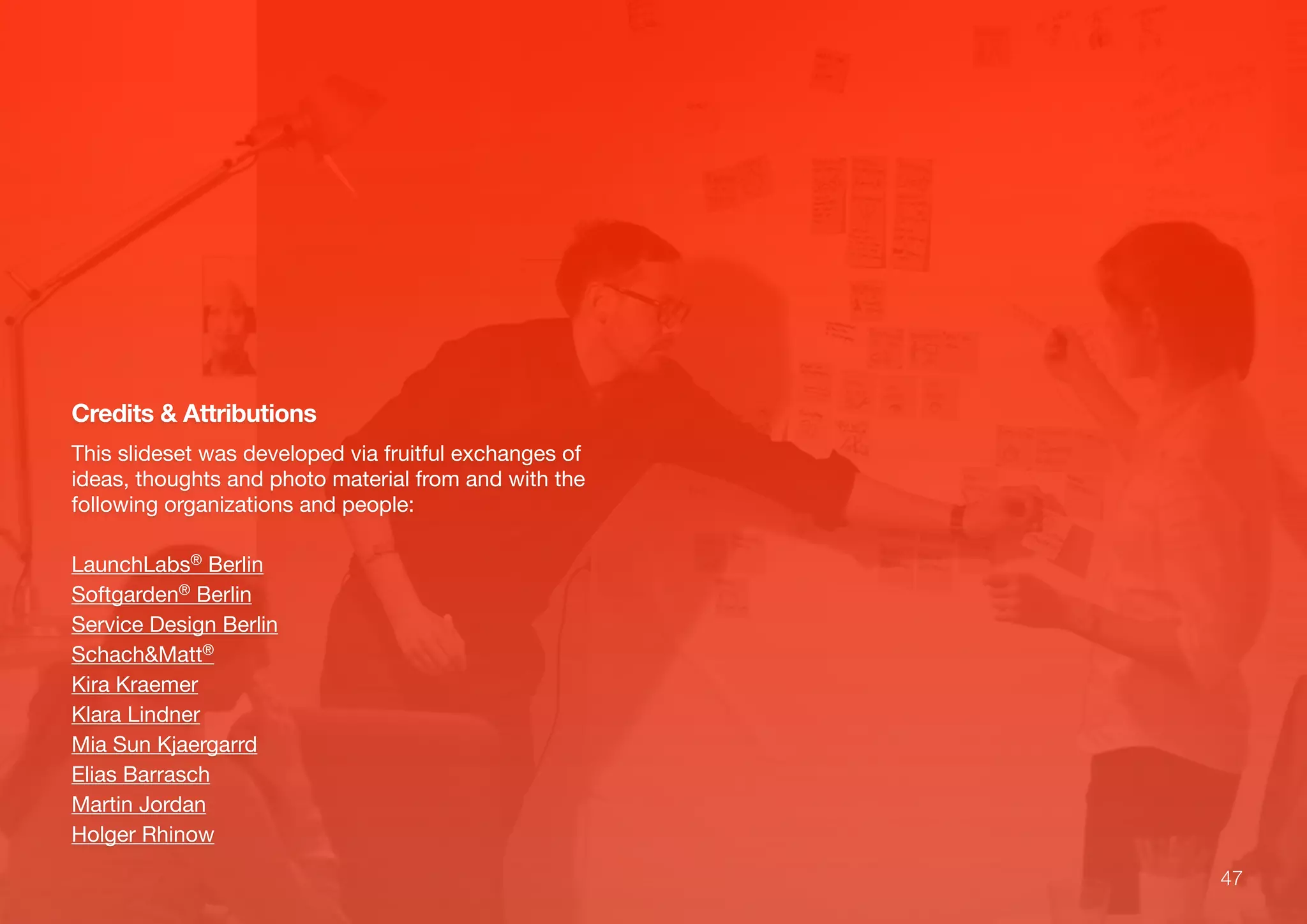 47
Credits & Attributions
This slideset was developed via fruitful exchanges of
ideas, thoughts and photo material from and with the
following organizations and people:
LaunchLabs® Berlin
Softgarden® Berlin
Service Design Berlin
Schach&Matt®
Kira Kraemer
Klara Lindner
Mia Sun Kjaergarrd
Elias Barrasch
Martin Jordan
Holger Rhinow
 