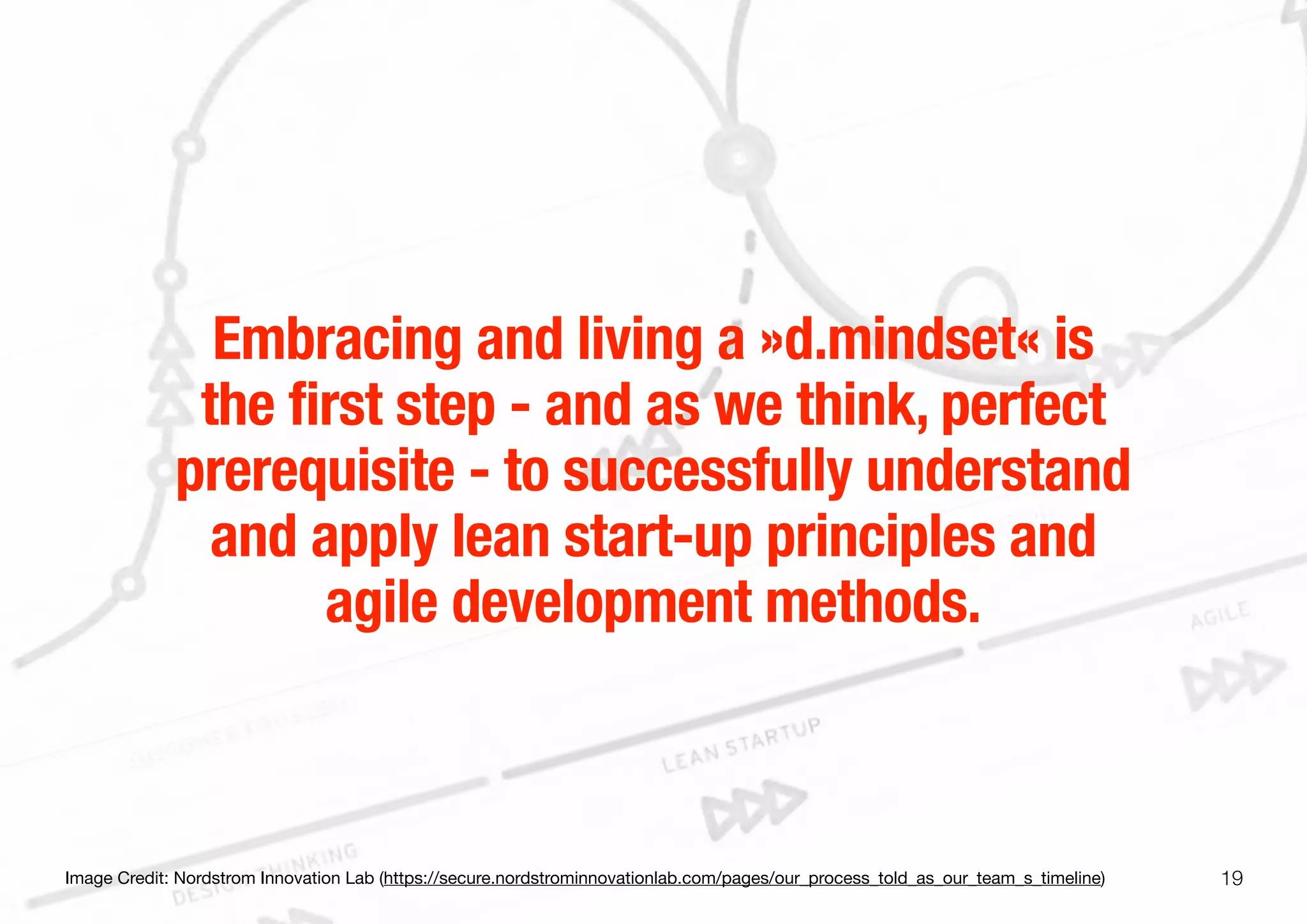 19
Embracing and living a »d.mindset« is
the first step - and as we think, perfect
prerequisite - to successfully understand
and apply lean start-up principles and
agile development methods.
Image Credit: Nordstrom Innovation Lab (https://secure.nordstrominnovationlab.com/pages/our_process_told_as_our_team_s_timeline)
 