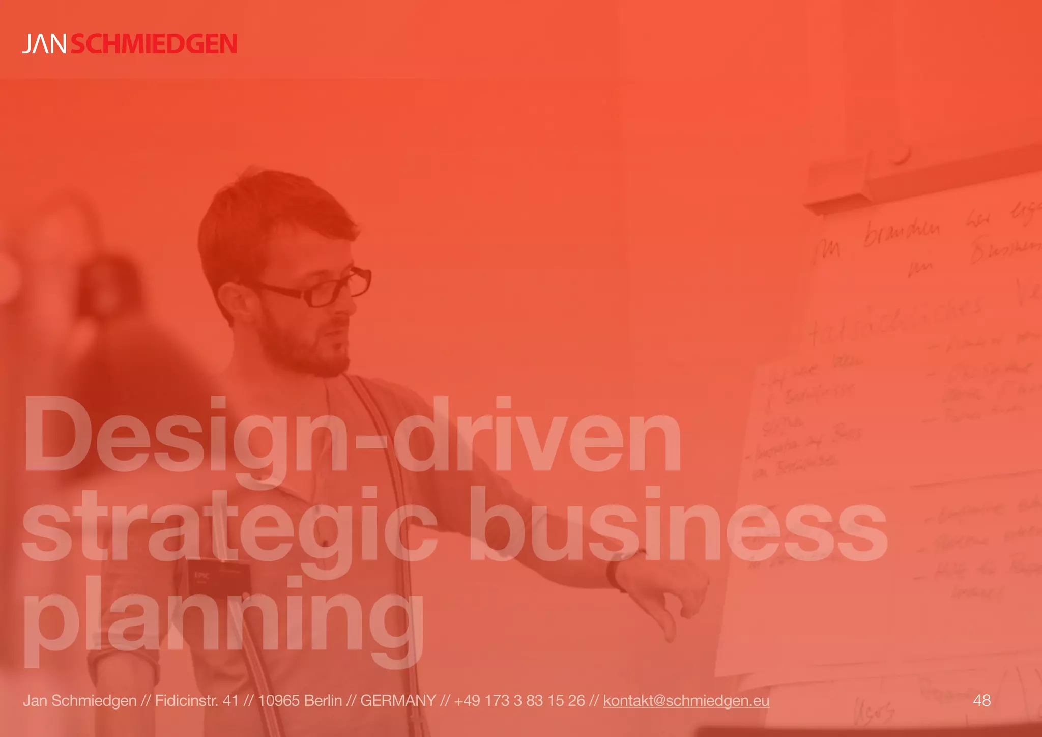 Design-driven
strategic business
planning
48Jan Schmiedgen // Fidicinstr. 41 // 10965 Berlin // GERMANY // +49 173 3 83 15 26 // kontakt@schmiedgen.eu
 