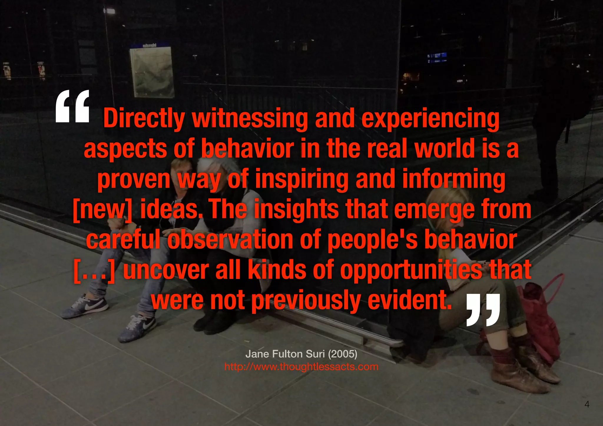 Directly witnessing and experiencing
aspects of behavior in the real world is a
proven way of inspiring and informing
[new] ideas.The insights that emerge from
careful observation of people's behavior
[…] uncover all kinds of opportunities that
were not previously evident.
Jane Fulton Suri (2005)
http://www.thoughtlessacts.com
„
“
4
 