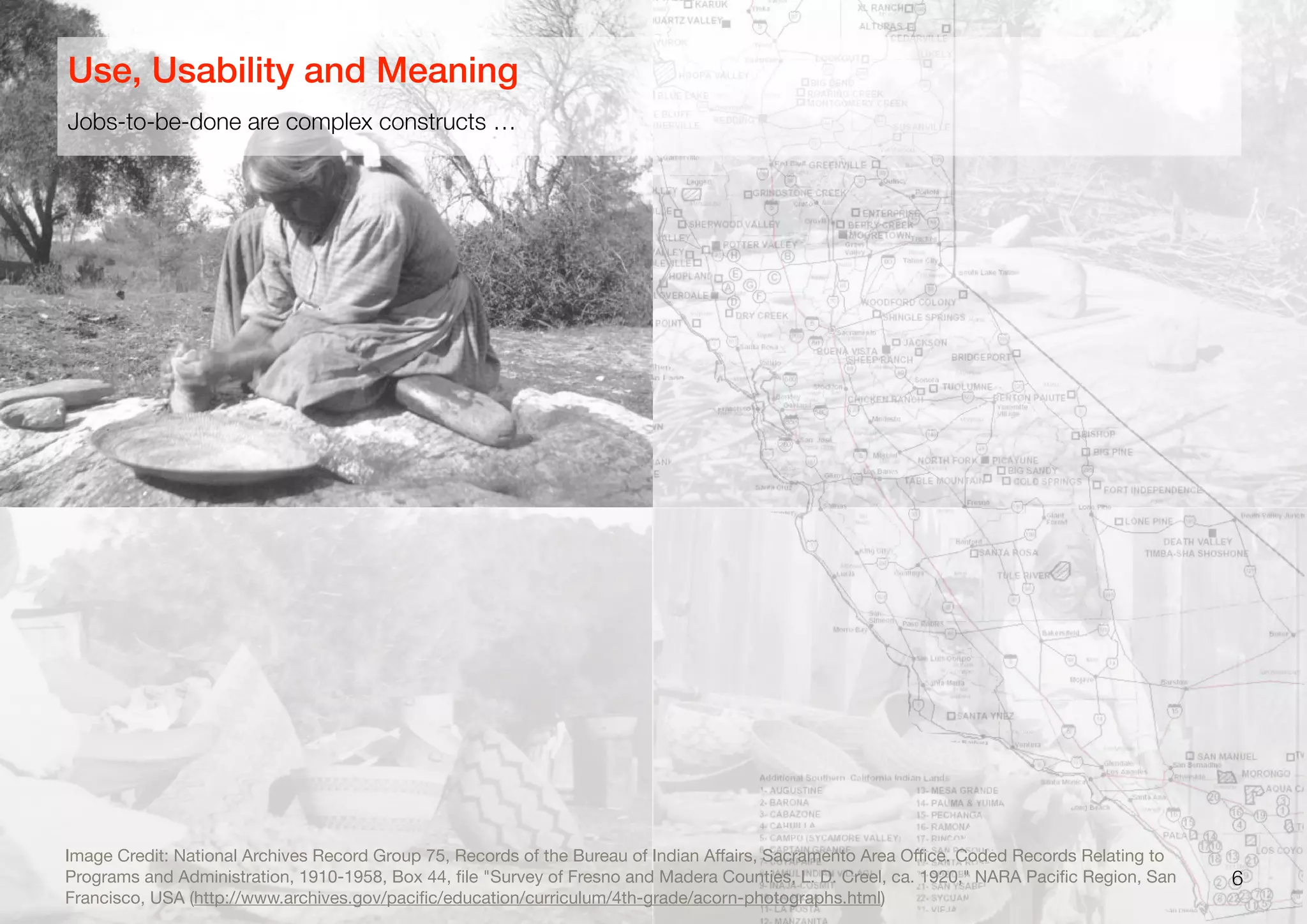 6
Image Credit: National Archives Record Group 75, Records of the Bureau of Indian Aﬀairs, Sacramento Area Oﬃce. Coded Records Relating to
Programs and Administration, 1910-1958, Box 44, ﬁle "Survey of Fresno and Madera Counties, L. D. Creel, ca. 1920," NARA Paciﬁc Region, San
Francisco, USA (http://www.archives.gov/paciﬁc/education/curriculum/4th-grade/acorn-photographs.html)
Jobs-to-be-done are complex constructs …
Use, Usability and Meaning
 