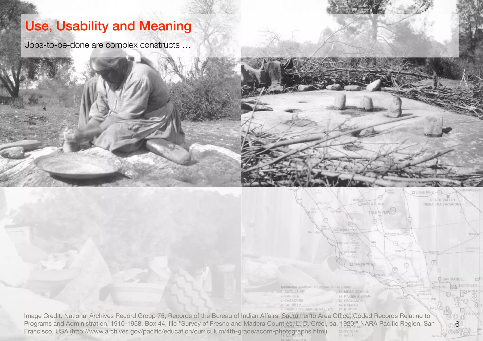 6
Image Credit: National Archives Record Group 75, Records of the Bureau of Indian Aﬀairs, Sacramento Area Oﬃce. Coded Records Relating to
Programs and Administration, 1910-1958, Box 44, ﬁle "Survey of Fresno and Madera Counties, L. D. Creel, ca. 1920," NARA Paciﬁc Region, San
Francisco, USA (http://www.archives.gov/paciﬁc/education/curriculum/4th-grade/acorn-photographs.html)
Jobs-to-be-done are complex constructs …
Use, Usability and Meaning
 