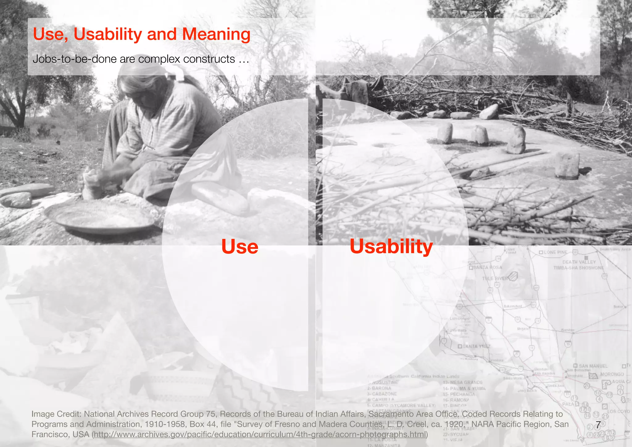 7
Jobs-to-be-done are complex constructs …
Use, Usability and Meaning
Use Usability
Image Credit: National Archives Record Group 75, Records of the Bureau of Indian Aﬀairs, Sacramento Area Oﬃce. Coded Records Relating to
Programs and Administration, 1910-1958, Box 44, ﬁle "Survey of Fresno and Madera Counties, L. D. Creel, ca. 1920," NARA Paciﬁc Region, San
Francisco, USA (http://www.archives.gov/paciﬁc/education/curriculum/4th-grade/acorn-photographs.html)
 
