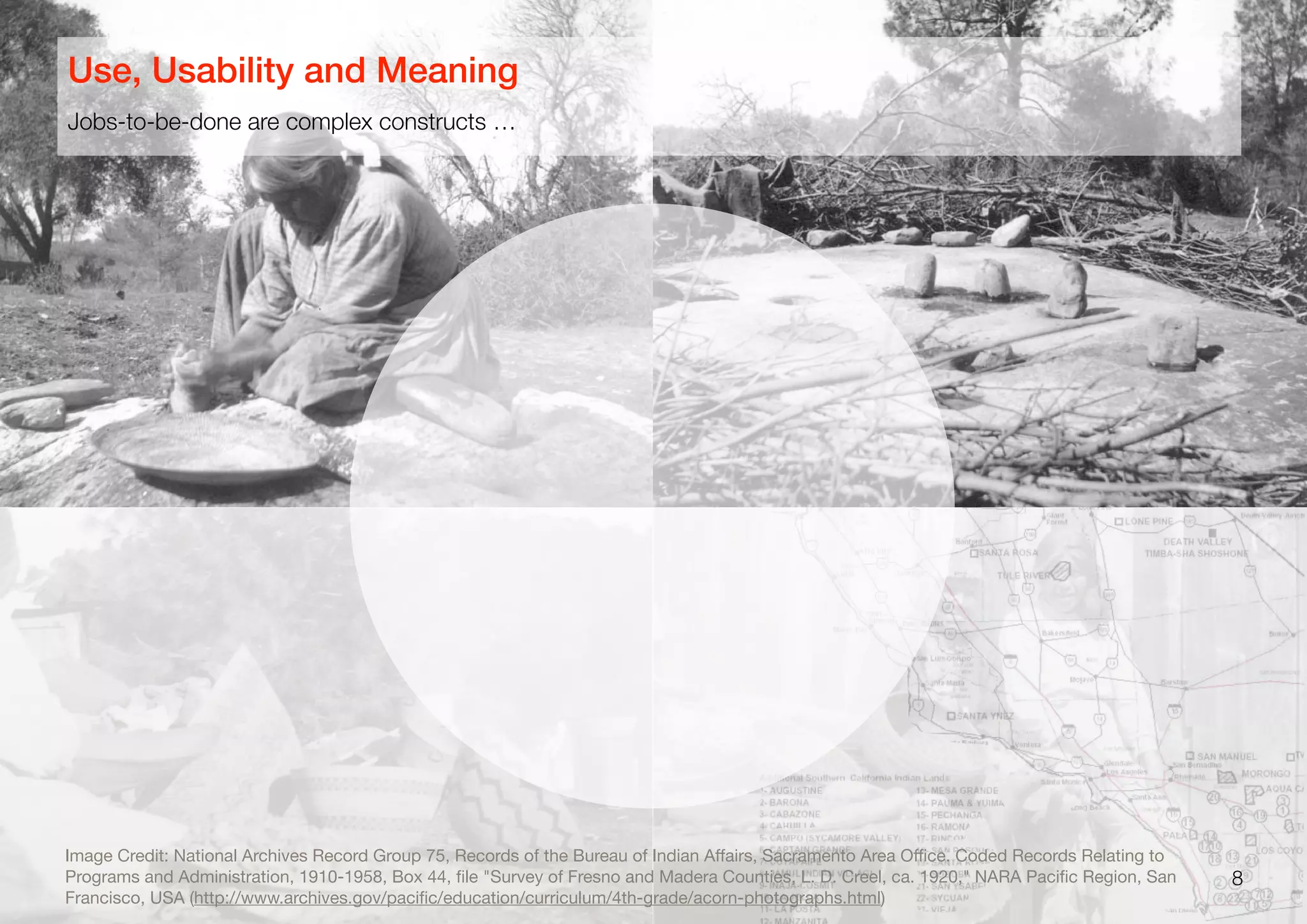 8
Jobs-to-be-done are complex constructs …
Use, Usability and Meaning
Image Credit: National Archives Record Group 75, Records of the Bureau of Indian Aﬀairs, Sacramento Area Oﬃce. Coded Records Relating to
Programs and Administration, 1910-1958, Box 44, ﬁle "Survey of Fresno and Madera Counties, L. D. Creel, ca. 1920," NARA Paciﬁc Region, San
Francisco, USA (http://www.archives.gov/paciﬁc/education/curriculum/4th-grade/acorn-photographs.html)
 