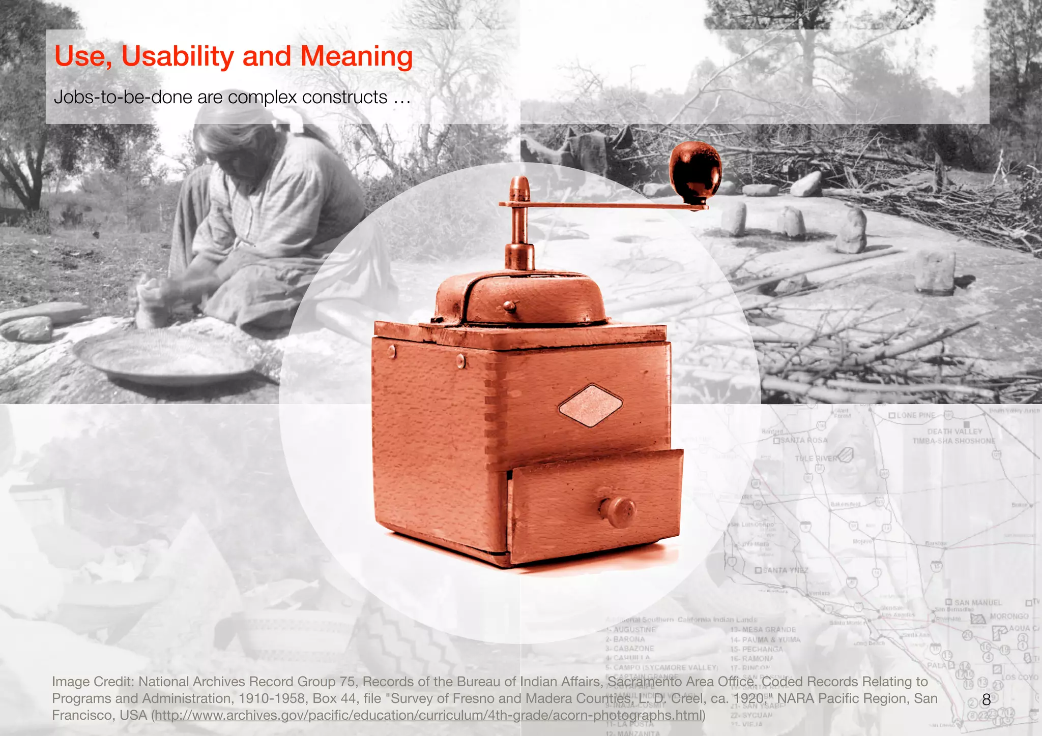 8
Jobs-to-be-done are complex constructs …
Use, Usability and Meaning
Image Credit: National Archives Record Group 75, Records of the Bureau of Indian Aﬀairs, Sacramento Area Oﬃce. Coded Records Relating to
Programs and Administration, 1910-1958, Box 44, ﬁle "Survey of Fresno and Madera Counties, L. D. Creel, ca. 1920," NARA Paciﬁc Region, San
Francisco, USA (http://www.archives.gov/paciﬁc/education/curriculum/4th-grade/acorn-photographs.html)
 