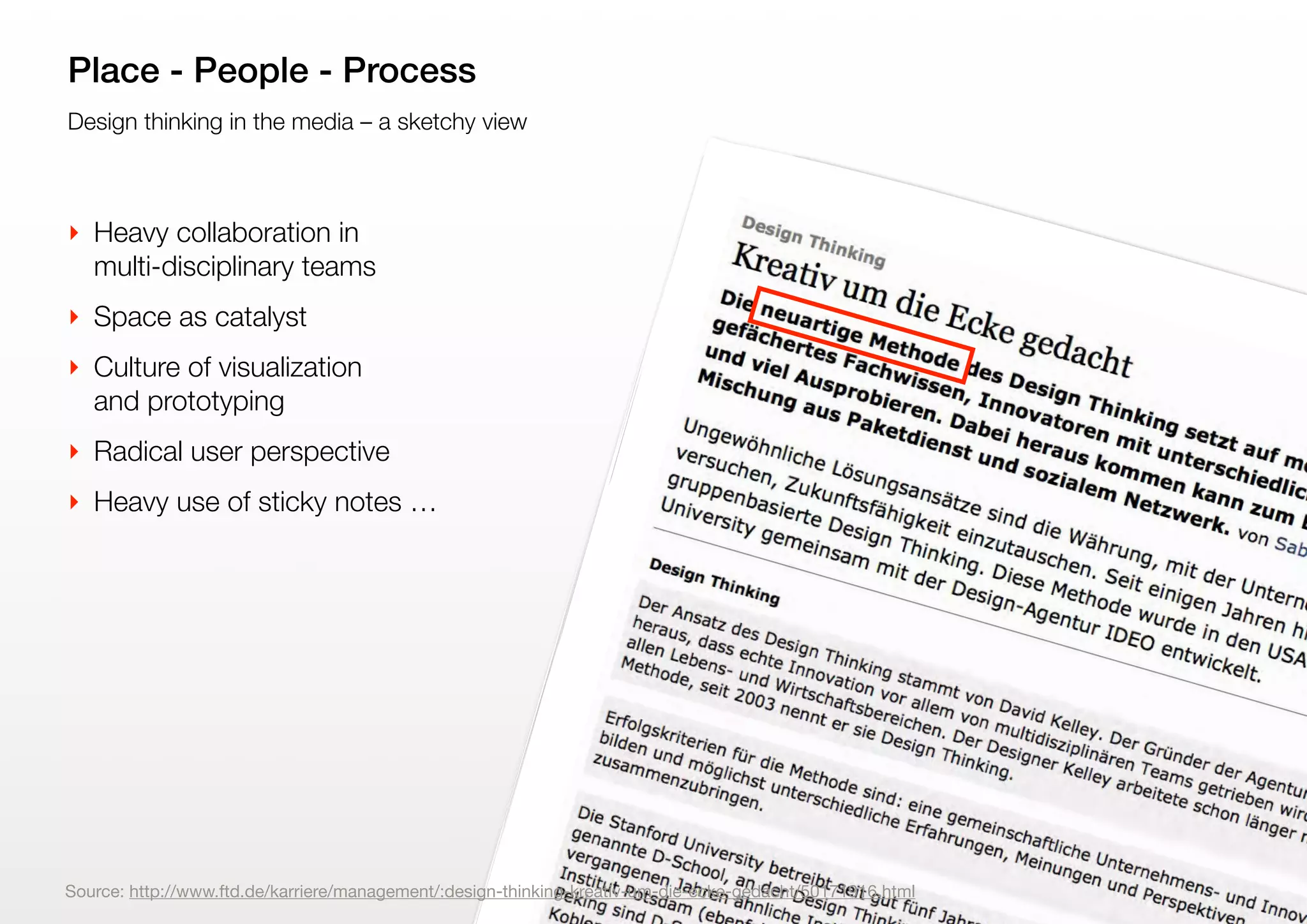 9
Design thinking in the media – a sketchy view
Place - People - Process
‣ Heavy collaboration in
multi-disciplinary teams
‣ Space as catalyst
‣ Culture of visualization
and prototyping
‣ Radical user perspective
‣ Heavy use of sticky notes …
Source: http://www.ftd.de/karriere/management/:design-thinking-kreativ-um-die-ecke-gedacht/50171916.html
 