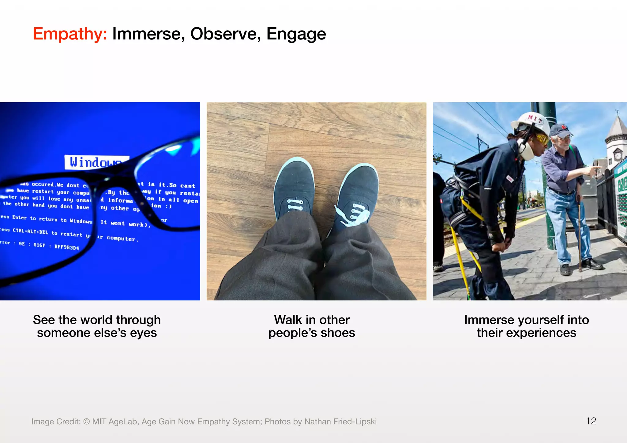 Empathy: Immerse, Observe, Engage
12
See the world through
someone else’s eyes
Walk in other
people’s shoes
Immerse yourself into
their experiences
Image Credit: © MIT AgeLab, Age Gain Now Empathy System; Photos by Nathan Fried-Lipski
 