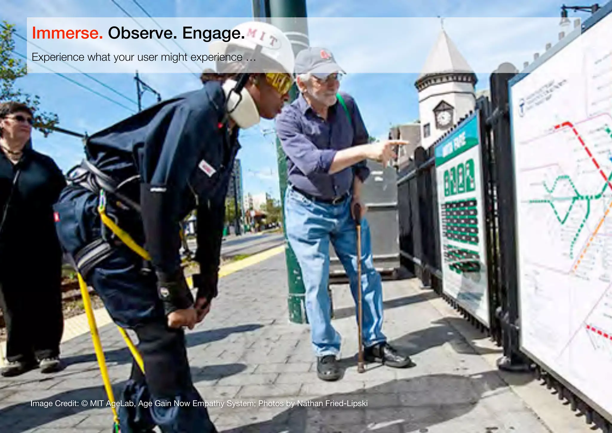 16
Image Credit: © MIT AgeLab, Age Gain Now Empathy System; Photos by Nathan Fried-Lipski
Experience what your user might experience …
Immerse. Observe. Engage.
 