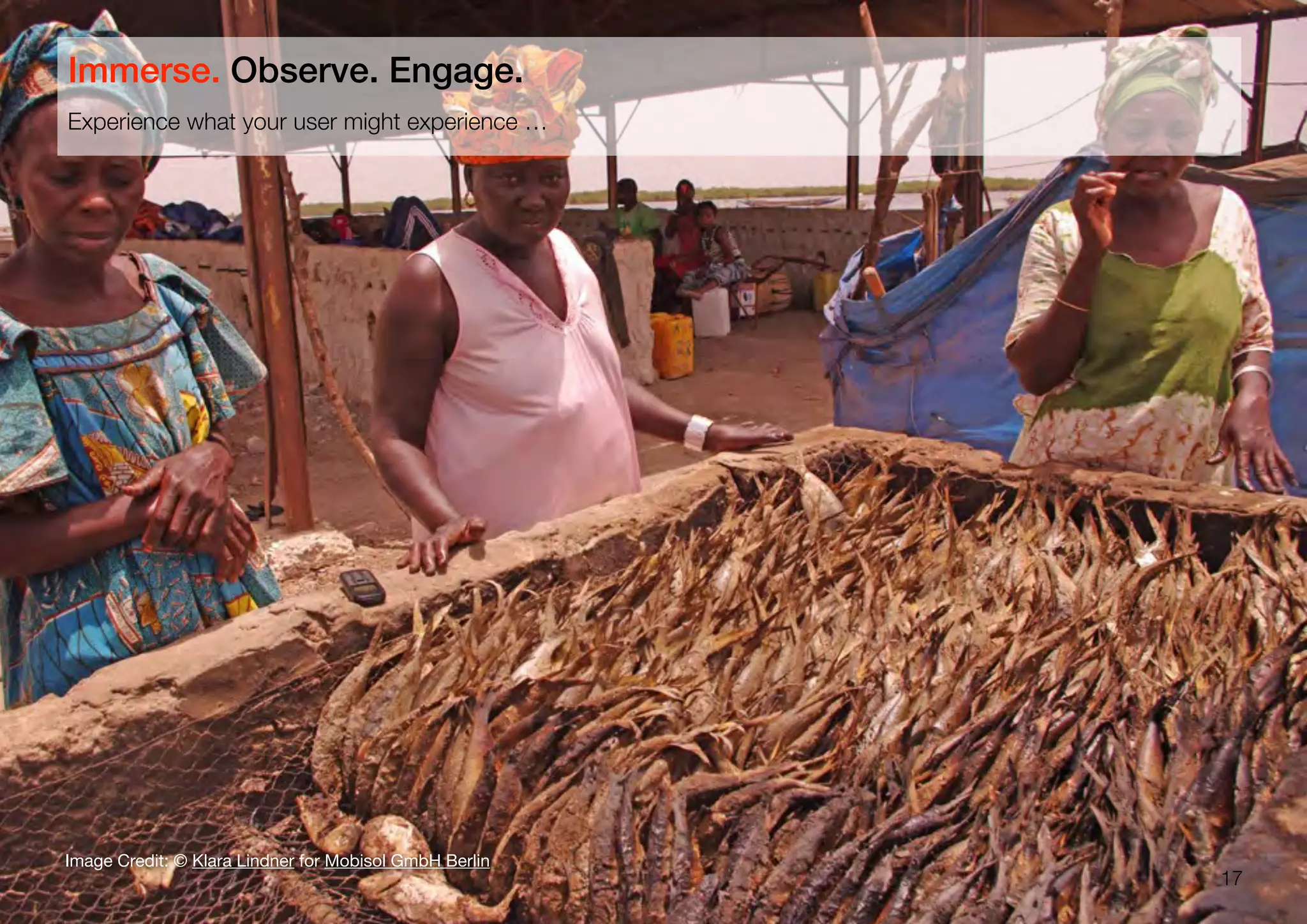 17
Experience what your user might experience …
Immerse. Observe. Engage.
Image Credit: © Klara Lindner for Mobisol GmbH Berlin
 