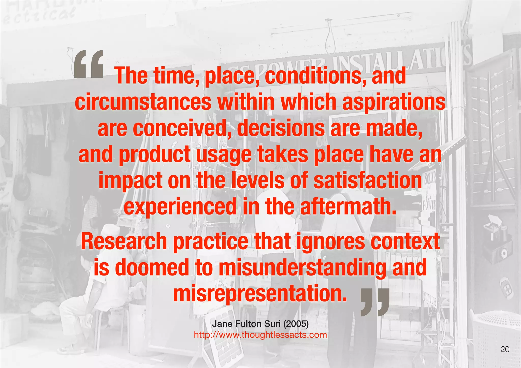 The time, place, conditions, and
circumstances within which aspirations
are conceived, decisions are made,
and product usage takes place have an
impact on the levels of satisfaction
experienced in the aftermath.
Research practice that ignores context
is doomed to misunderstanding and
misrepresentation.
Jane Fulton Suri (2005)
http://www.thoughtlessacts.com
„
“
20
 