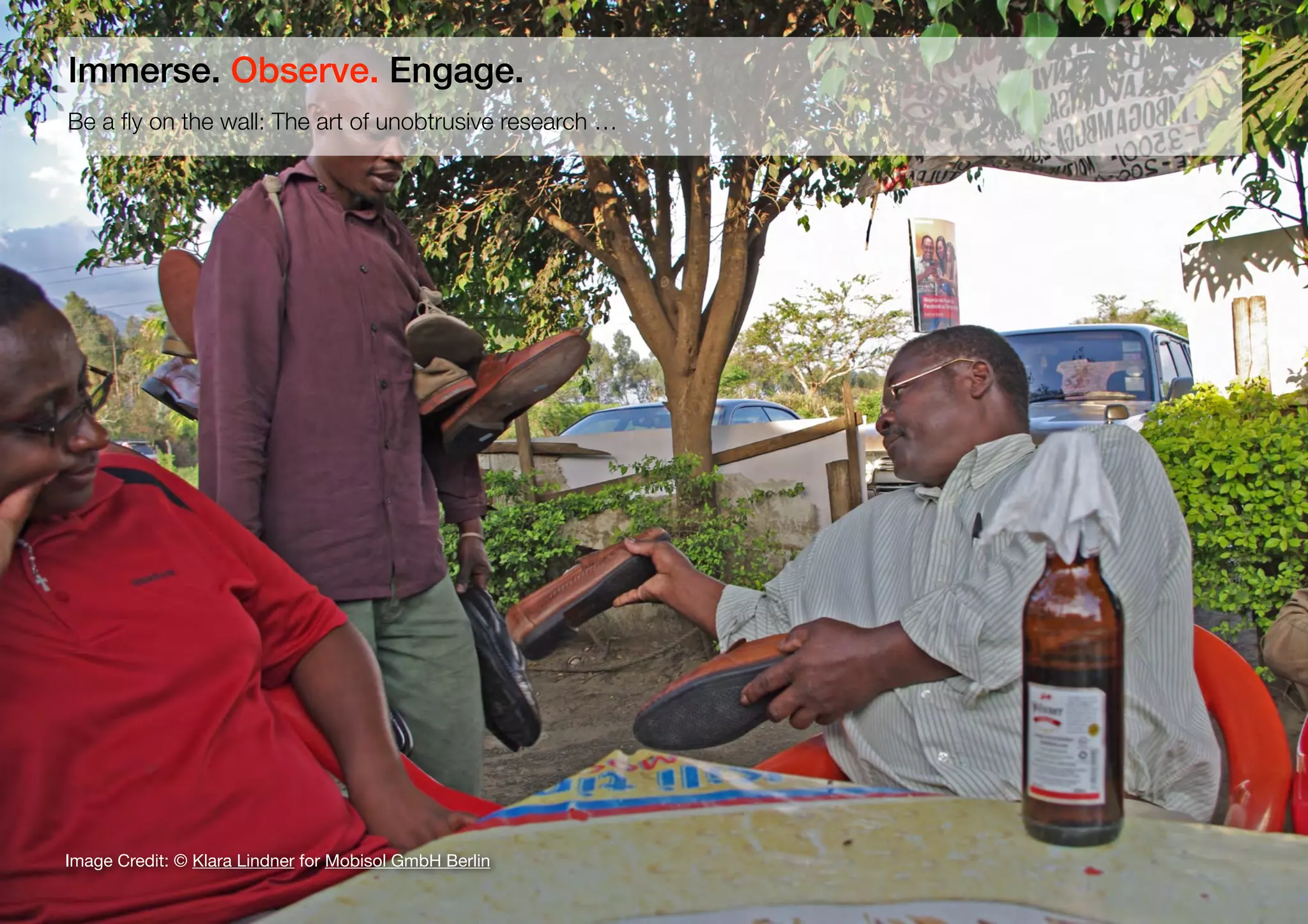 22
Be a ﬂy on the wall: The art of unobtrusive research …
Immerse. Observe. Engage.
Image Credit: © Klara Lindner for Mobisol GmbH Berlin
 