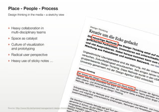 9
Design thinking in the media – a sketchy view
Place - People - Process
‣ Heavy collaboration in
multi-disciplinary teams
‣ Space as catalyst
‣ Culture of visualization
and prototyping
‣ Radical user perspective
‣ Heavy use of sticky notes …
Source: http://www.ftd.de/karriere/management/:design-thinking-kreativ-um-die-ecke-gedacht/50171916.html
 