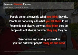 People do not always do what you think they do.
People do not always do what you tell them to do.
People do not always do what they think they do.
People do not always do what they say they do.
Observation and asking why makes
you find out what people really do and need.
23
People say one thing but yet do another
Immerse. Observe. Engage.
Image Credit: http://images.businessweek.com/ss/06/05/ethnography/image/01_intro.jpg
 