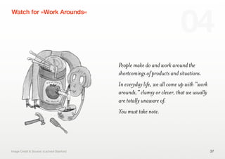 People make do and work around the
shortcomings of products and situations.
In everyday life, we all come up with "work
arounds," clumsy or clever, that we usually
are totally unaware of.
You must take note.
37
Watch for »Work Arounds«
04
Image Credit & Source: d.school Stanford
 