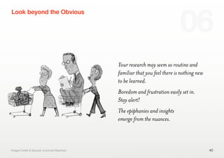 Your research may seem so routine and
familiar that you feel there is nothing new
to be learned.
Boredom and frustration easily set in.
Stay alert!
The epiphanies and insights
emerge from the nuances.
40
Look beyond the Obvious
06
Image Credit & Source: d.school Stanford
 