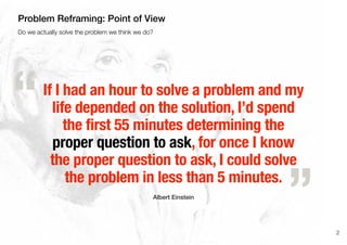 If I had an hour to solve a problem and my
life depended on the solution, I’d spend
the first 55 minutes determining the
proper question to ask, for once I know
the proper question to ask, I could solve
the problem in less than 5 minutes.
Albert Einstein
„
“
2
Do we actually solve the problem we think we do?
Problem Reframing: Point of View
 