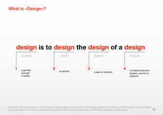 design is to design the design of a design.
What is »Design«?
cited after John Heskett (former Chair Professor Design, Hong Kong Polytechnic University); adapted from Hardt, M. (2006). Design: The Term Design.
Lecture presented at University of Lapland, Rovaniemi Finland. (www.michael-hardt.com/PDF/lectures/design-deﬁnition.pdf)
a general
concept
or policy
1
an activity
2
a plan or intention
3 a ﬁnished outcome
(system, service or
product)
4
noun verb noun noun
10
 