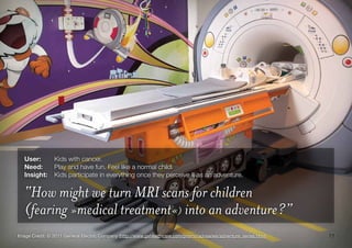 11Image Credit: © 2011 General Electric Company (http://www.gehealthcare.com/promo/advseries/adventure_series.html)
User:	 Kids with cancer.
Need:	 Play and have fun. Feel like a normal child.
Insight:	 Kids participate in everything once they perceive it as an adventure.
“How might we turn MRI scans for children
(fearing »medical treatment«) into an adventure?”
 